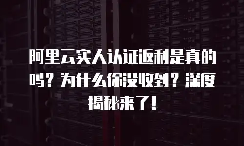 阿里云实人认证返利是真的吗？为什么你没收到？深度揭秘来了！