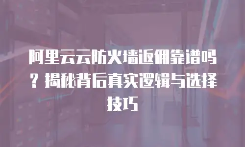 阿里云云防火墙返佣靠谱吗？揭秘背后真实逻辑与选择技巧