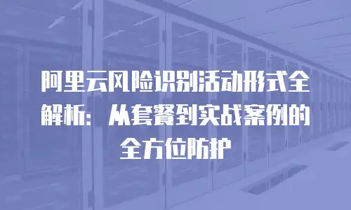 阿里云风险识别活动形式全解析：从套餐到实战案例的全方位防护