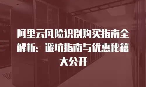 阿里云风险识别购买指南全解析：避坑指南与优惠秘籍大公开