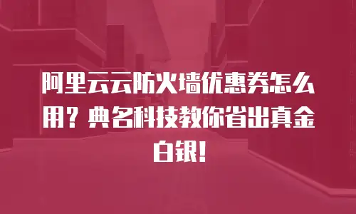 阿里云云防火墙优惠券怎么用？典名科技教你省出真金白银！  