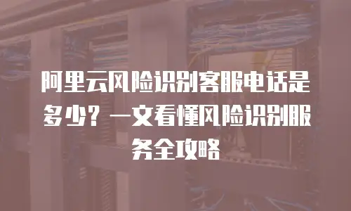 阿里云风险识别客服电话是多少？一文看懂风险识别服务全攻略