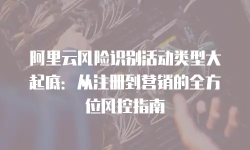 阿里云风险识别活动类型大起底：从注册到营销的全方位风控指南