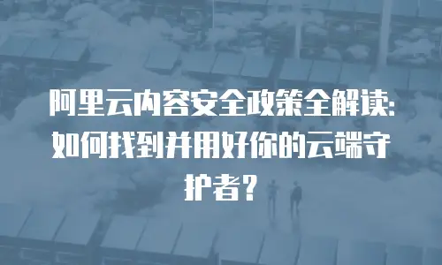阿里云内容安全政策全解读：如何找到并用好你的云端守护者？