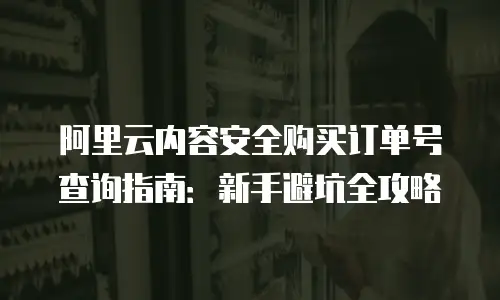 阿里云内容安全购买订单号查询指南：新手避坑全攻略