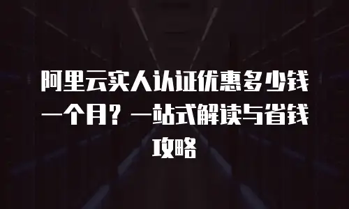 阿里云实人认证优惠多少钱一个月？一站式解读与省钱攻略