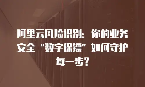 阿里云风险识别：你的业务安全“数字保镖”如何守护每一步？