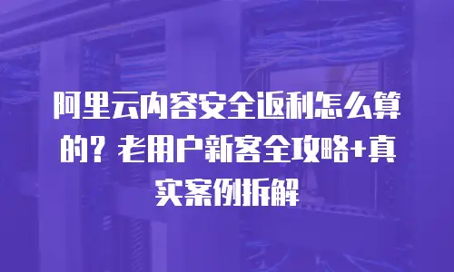 阿里云内容安全返利怎么算的？老用户新客全攻略+真实案例拆解