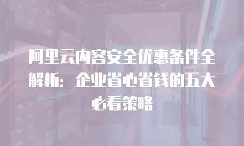 阿里云内容安全优惠条件全解析：企业省心省钱的五大必看策略