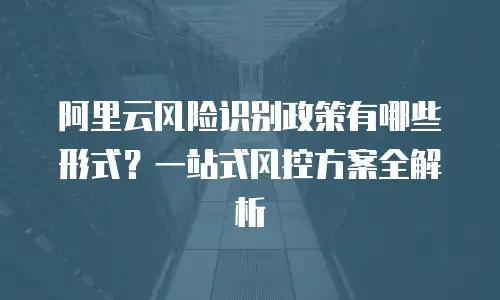 阿里云风险识别政策有哪些形式？一站式风控方案全解析