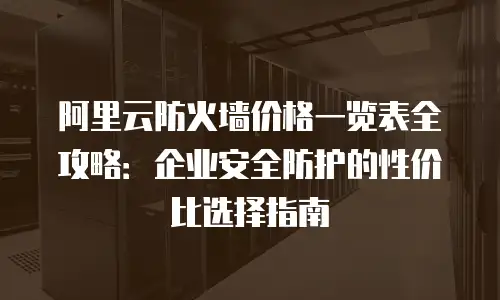 阿里云防火墙价格一览表全攻略：企业安全防护的性价比选择指南