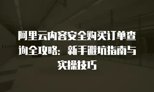 阿里云内容安全购买订单查询全攻略：新手避坑指南与实操技巧