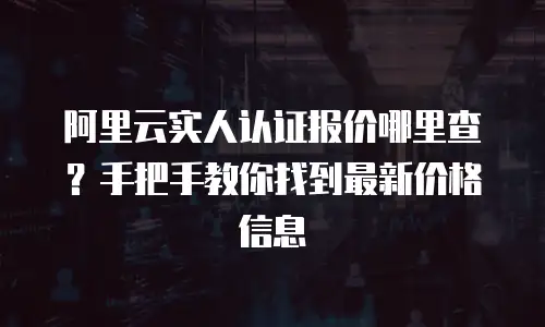 阿里云实人认证报价哪里查？手把手教你找到最新价格信息