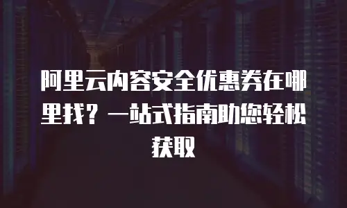 阿里云内容安全优惠券在哪里找？一站式指南助您轻松获取