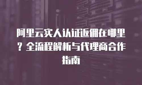 阿里云实人认证返佣在哪里？全流程解析与代理商合作指南