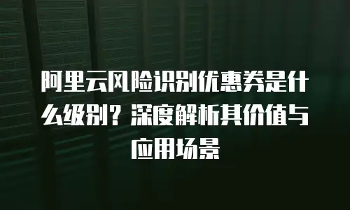 阿里云风险识别优惠券是什么级别？深度解析其价值与应用场景