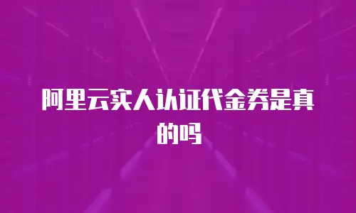 阿里云实人认证代金券是真的吗