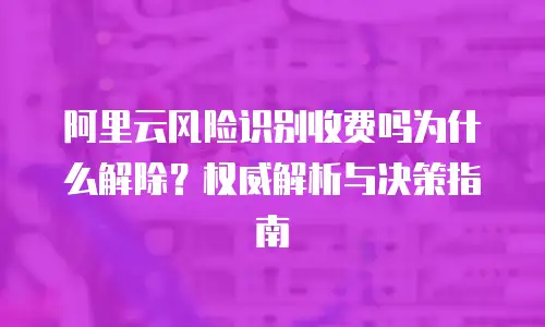 阿里云风险识别收费吗为什么解除？权威解析与决策指南