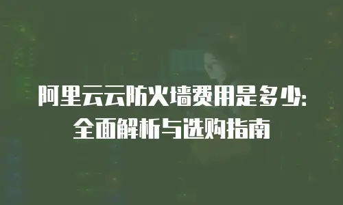 阿里云云防火墙费用是多少：全面解析与选购指南