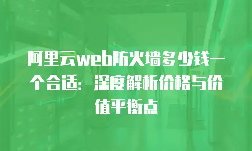 阿里云web防火墙多少钱一个合适：深度解析价格与价值平衡点