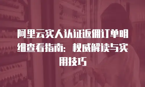 阿里云实人认证返佣订单明细查看指南：权威解读与实用技巧