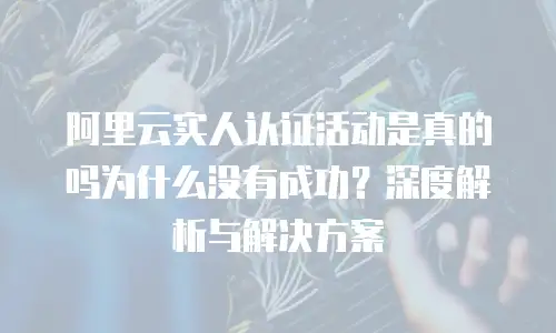 阿里云实人认证活动是真的吗为什么没有成功？深度解析与解决方案
