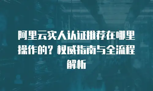 阿里云实人认证推荐在哪里操作的？权威指南与全流程解析