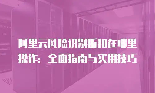 阿里云风险识别折扣在哪里操作：全面指南与实用技巧