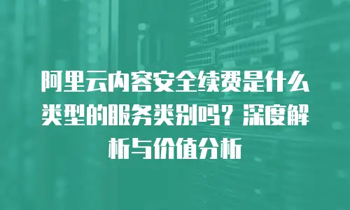 阿里云内容安全续费是什么类型的服务类别吗？深度解析与价值分析