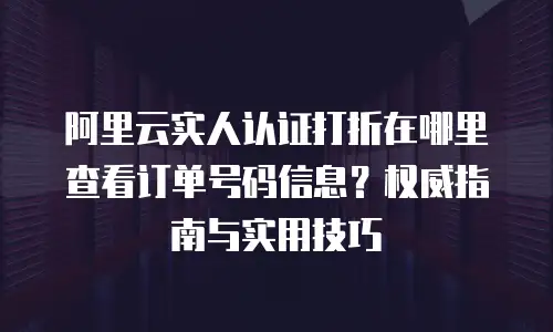 阿里云实人认证打折在哪里查看订单号码信息？权威指南与实用技巧