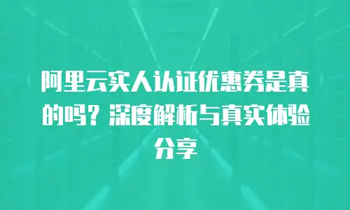 阿里云实人认证优惠券是真的吗？深度解析与真实体验分享