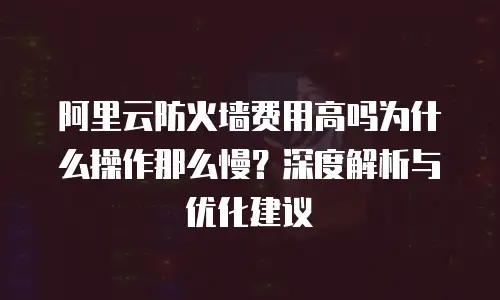 阿里云防火墙费用高吗为什么操作那么慢？深度解析与优化建议