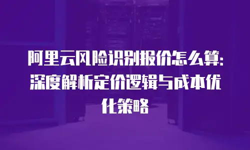 阿里云风险识别报价怎么算：深度解析定价逻辑与成本优化策略