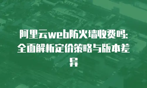 阿里云web防火墙收费吗：全面解析定价策略与版本差异