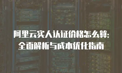 阿里云实人认证价格怎么算：全面解析与成本优化指南