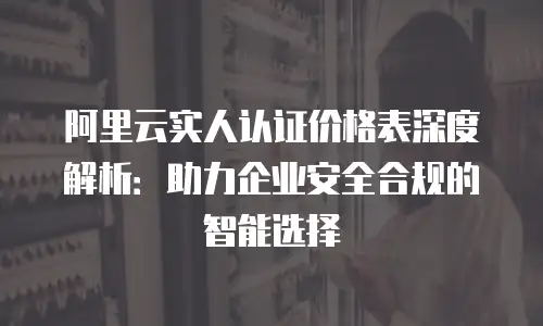 阿里云实人认证价格表深度解析：助力企业安全合规的智能选择