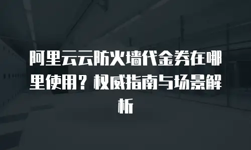 阿里云云防火墙代金券在哪里使用？权威指南与场景解析