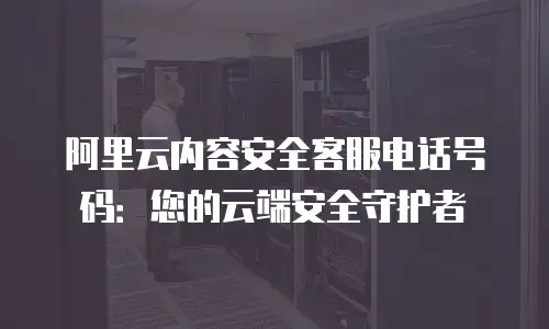 阿里云内容安全客服电话号码：您的云端安全守护者