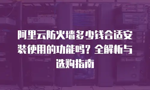 阿里云防火墙多少钱合适安装使用的功能吗？全解析与选购指南
