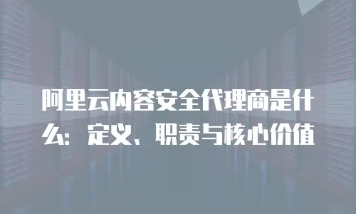 阿里云内容安全代理商是什么：定义、职责与核心价值
