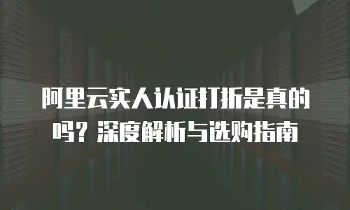 阿里云实人认证打折是真的吗？深度解析与选购指南