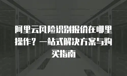 阿里云风险识别报价在哪里操作？一站式解决方案与购买指南