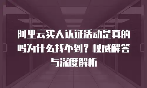 阿里云实人认证活动是真的吗为什么找不到？权威解答与深度解析