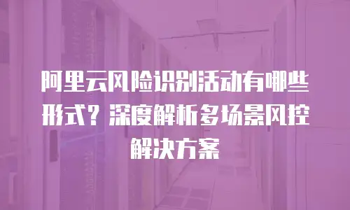 阿里云风险识别活动有哪些形式？深度解析多场景风控解决方案