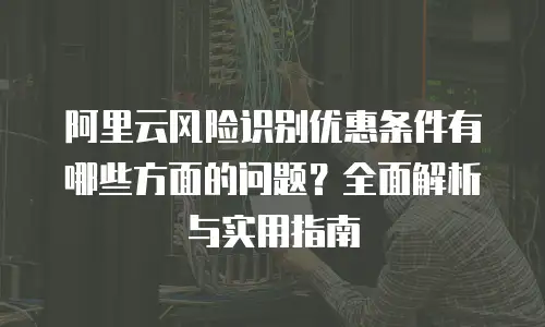 阿里云风险识别优惠条件有哪些方面的问题？全面解析与实用指南