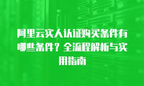 阿里云实人认证购买条件有哪些条件？全流程解析与实用指南