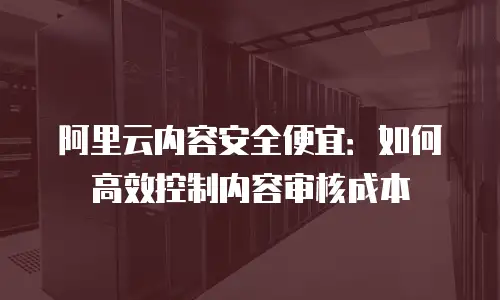 阿里云内容安全便宜：如何高效控制内容审核成本