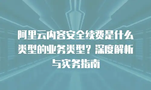阿里云内容安全续费是什么类型的业务类型？深度解析与实务指南