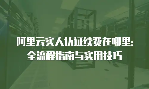阿里云实人认证续费在哪里：全流程指南与实用技巧