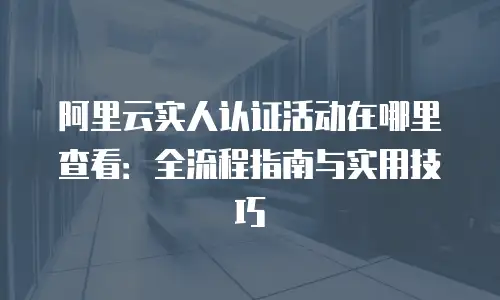 阿里云实人认证活动在哪里查看：全流程指南与实用技巧